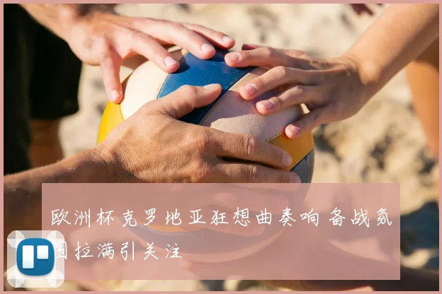 欧洲杯克罗地亚狂想曲奏响 备战氛围拉满引关注