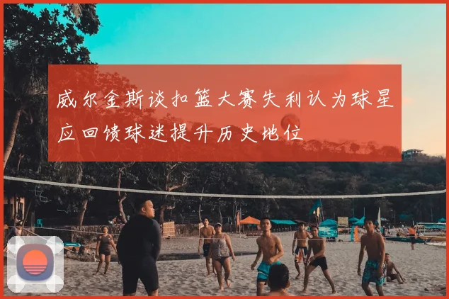 威尔金斯谈扣篮大赛失利认为球星应回馈球迷提升历史地位