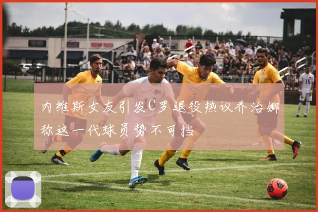 内维斯女友引发C罗退役热议乔治娜称这一代球员势不可挡