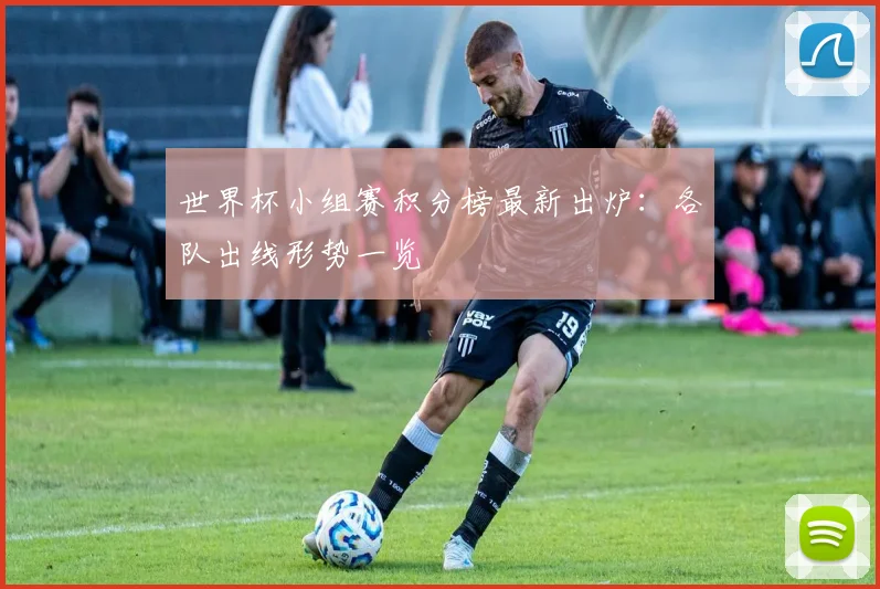 世界杯小组赛积分榜最新出炉：各队出线形势一览