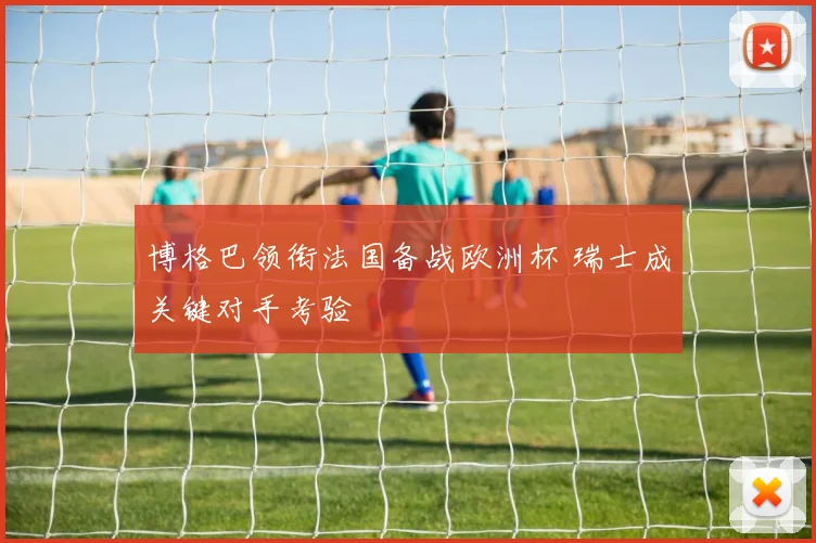博格巴领衔法国备战欧洲杯 瑞士成关键对手考验