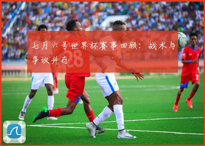 七月六号世界杯赛事回顾：战术与争议并存