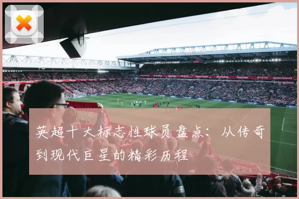 英超十大标志性球员盘点：从传奇到现代巨星的精彩历程