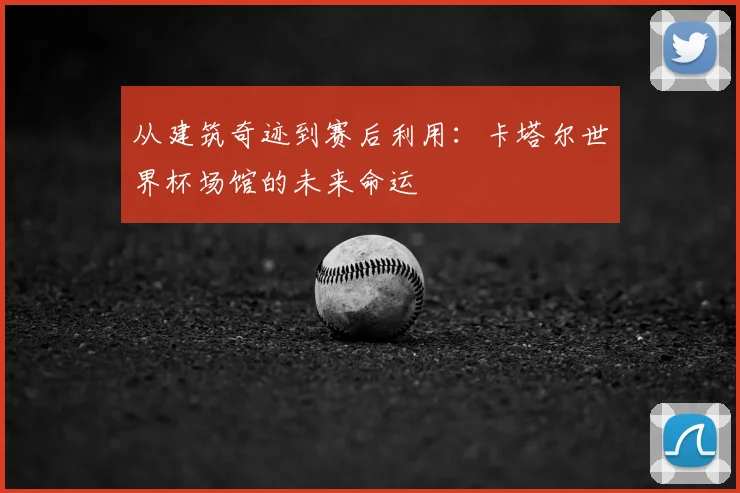 从建筑奇迹到赛后利用：卡塔尔世界杯场馆的未来命运