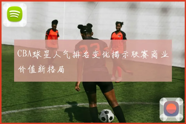 CBA球星人气排名变化揭示联赛商业价值新格局