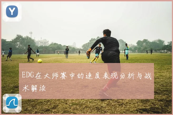 EDG在大师赛中的速度表现分析与战术解读