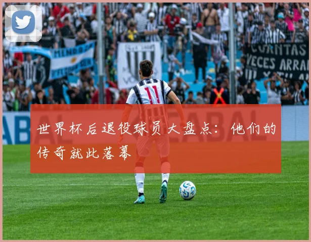 世界杯后退役球员大盘点：他们的传奇就此落幕