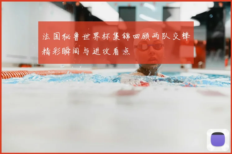 法国秘鲁世界杯集锦回顾两队交锋精彩瞬间与进攻看点