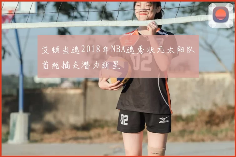 艾顿当选2018年NBA选秀状元太阳队首轮摘走潜力新星