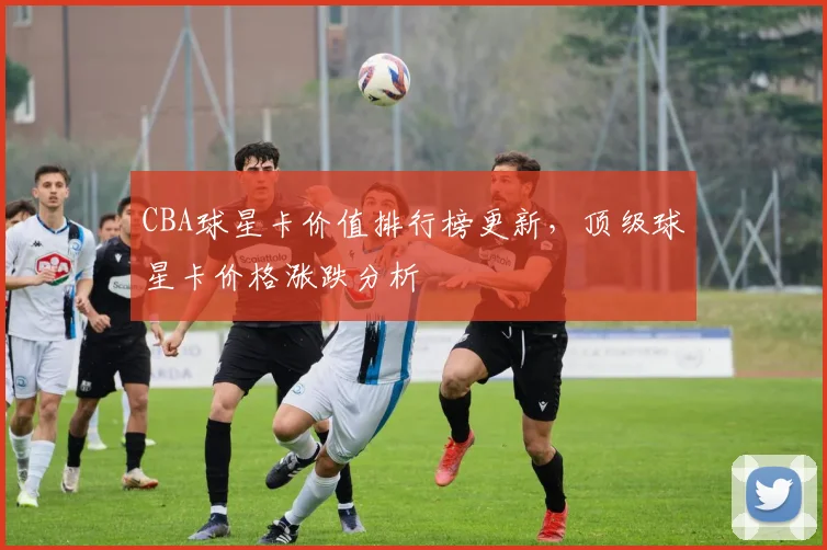 CBA球星卡价值排行榜更新，顶级球星卡价格涨跌分析