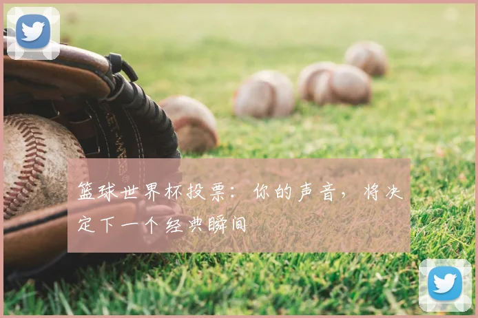 篮球世界杯投票：你的声音，将决定下一个经典瞬间