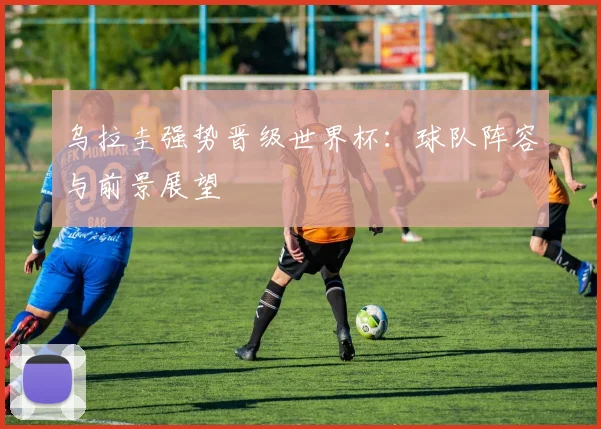 乌拉圭强势晋级世界杯:球队阵容与前景展望