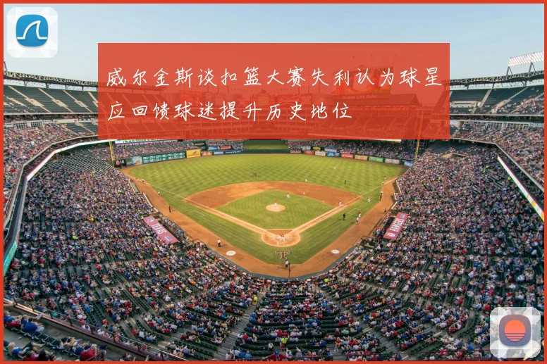 威尔金斯谈扣篮大赛失利认为球星应回馈球迷提升历史地位