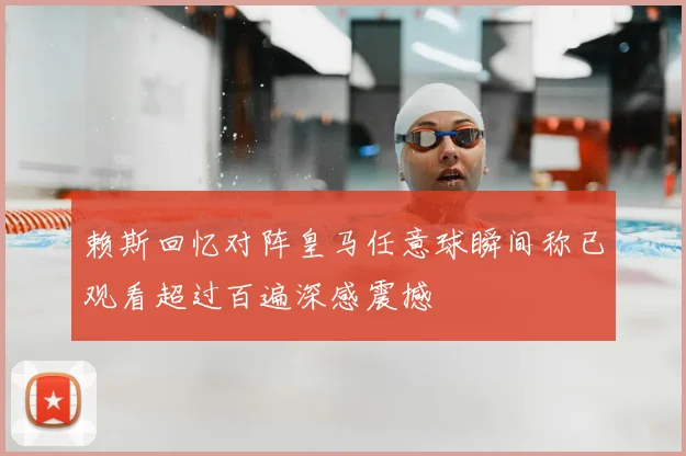 赖斯回忆对阵皇马任意球瞬间称已观看超过百遍深感震撼
