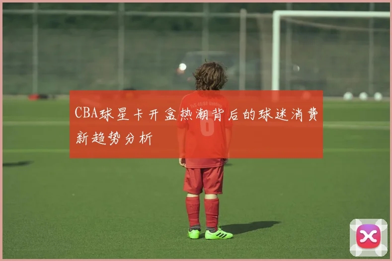CBA球星卡开盒热潮背后的球迷消费新趋势分析