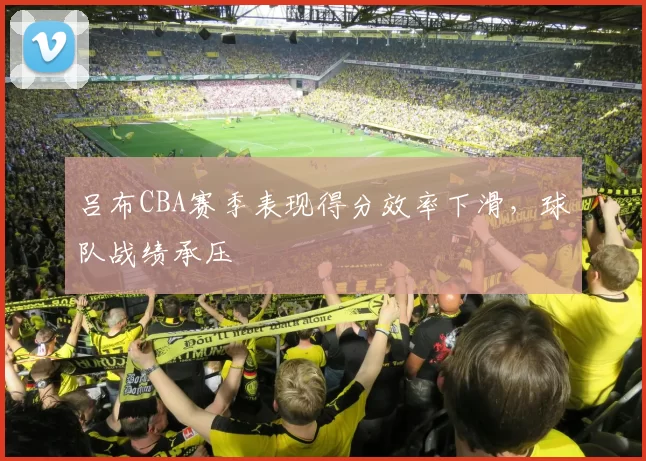 吕布CBA赛季表现得分效率下滑,球队战绩承压