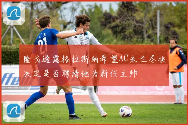 隆戈透露格拉斯纳希望AC米兰尽快决定是否聘请他为新任主帅