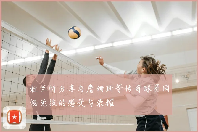 杜兰特分享与詹姆斯等传奇球员同场竞技的感受与荣耀