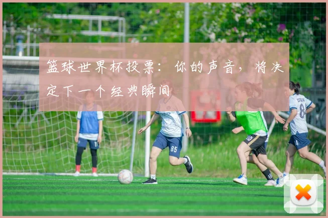 篮球世界杯投票：你的声音，将决定下一个经典瞬间