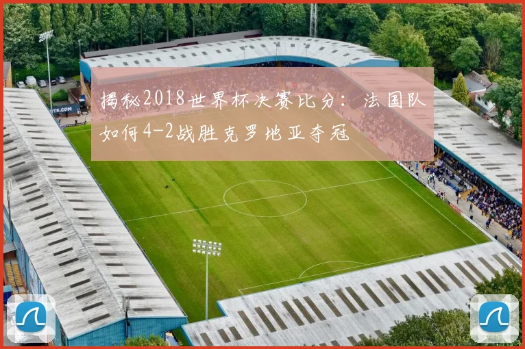 揭秘2018世界杯决赛比分:法国队如何4-2战胜克罗地亚夺冠
