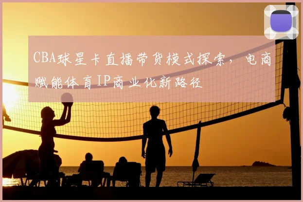CBA球星卡直播带货模式探索,电商赋能体育IP商业化新路径