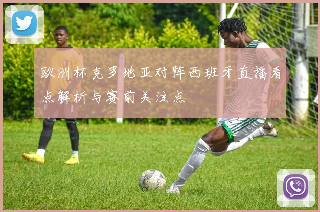 欧洲杯克罗地亚对阵西班牙直播看点解析与赛前关注点