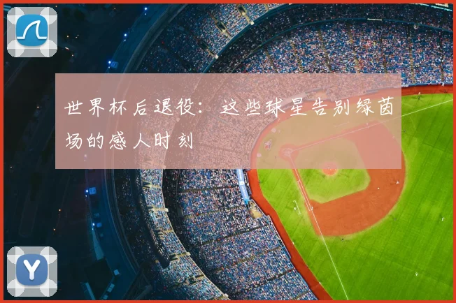 世界杯后退役：这些球星告别绿茵场的感人时刻