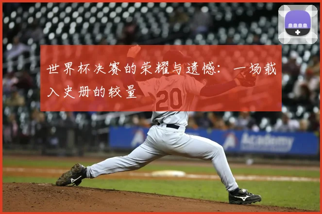 世界杯决赛的荣耀与遗憾:一场载入史册的较量