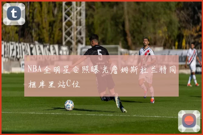 NBA全明星合照曝光詹姆斯杜兰特同框库里站C位