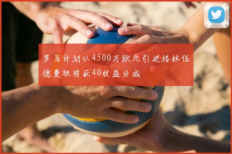 罗马计划以4500万欧元引进格林伍德曼联将获40收益分成
