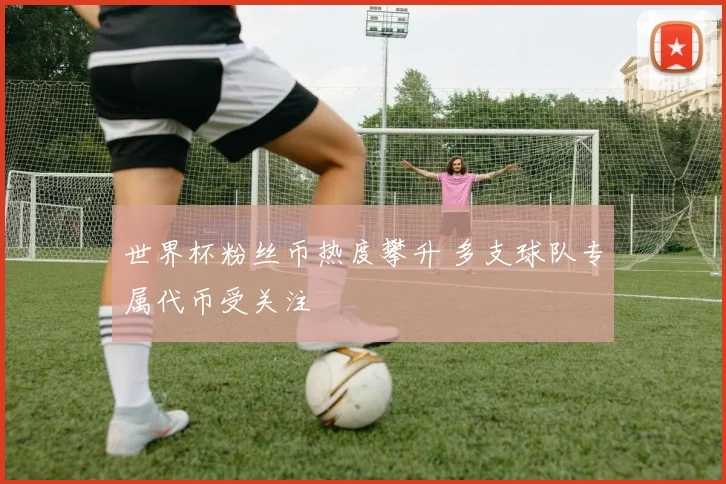 世界杯粉丝币热度攀升 多支球队专属代币受关注
