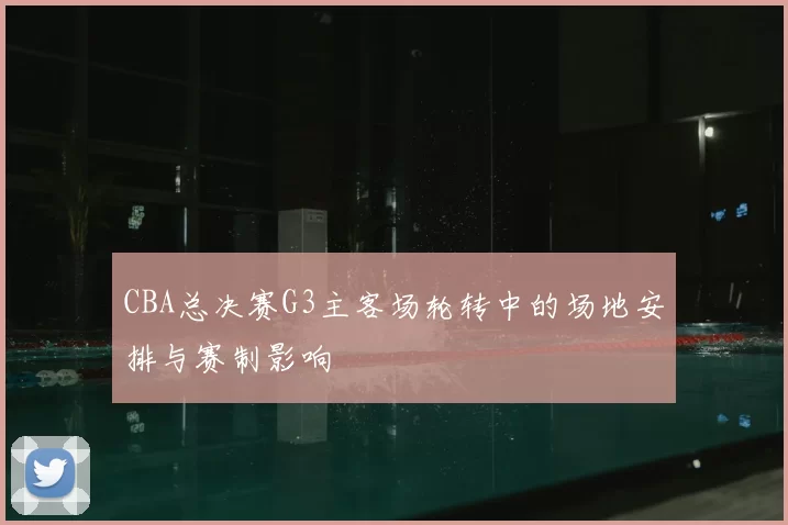 CBA总决赛G3主客场轮转中的场地安排与赛制影响