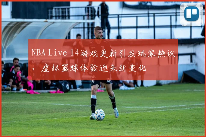 NBA Live 14游戏更新引发玩家热议，虚拟篮球体验迎来新变化
