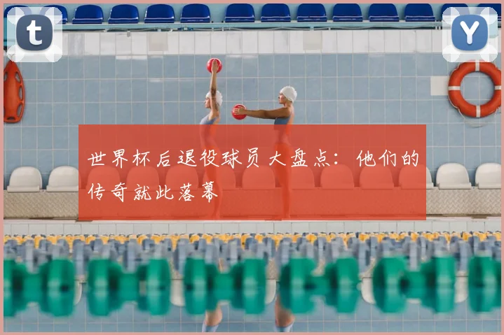 世界杯后退役球员大盘点：他们的传奇就此落幕