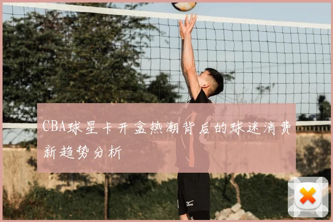CBA球星卡开盒热潮背后的球迷消费新趋势分析