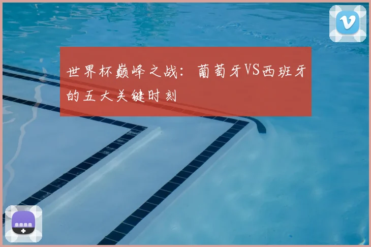 世界杯巅峰之战：葡萄牙VS西班牙的五大关键时刻