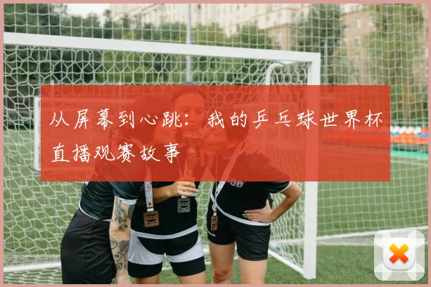 从屏幕到心跳:我的乒乓球世界杯直播观赛故事