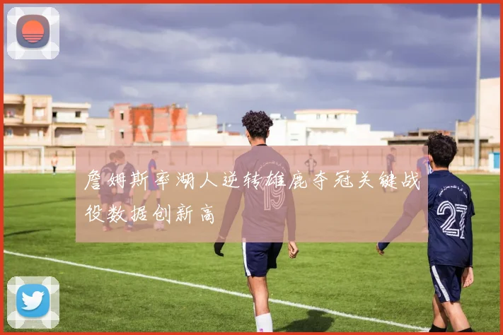 詹姆斯率湖人逆转雄鹿夺冠关键战役数据创新高