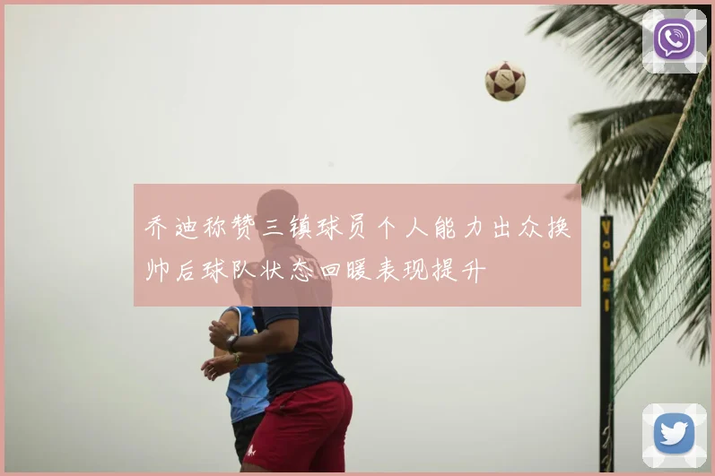 乔迪称赞三镇球员个人能力出众换帅后球队状态回暖表现提升