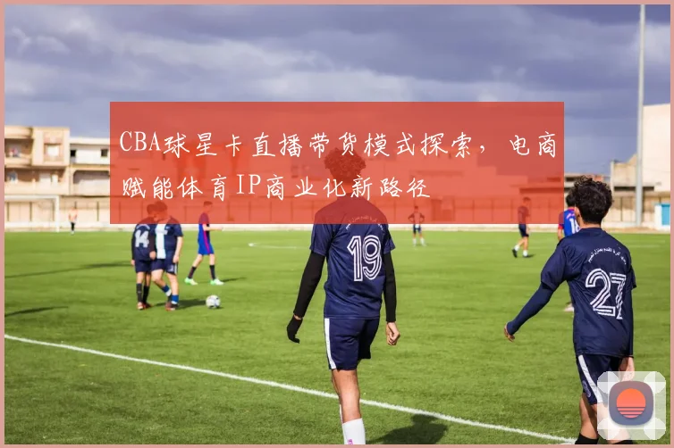 CBA球星卡直播带货模式探索，电商赋能体育IP商业化新路径