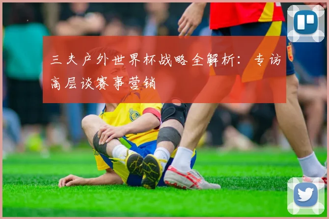 三夫户外世界杯战略全解析:专访高层谈赛事营销
