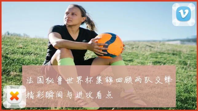 法国秘鲁世界杯集锦回顾两队交锋精彩瞬间与进攻看点