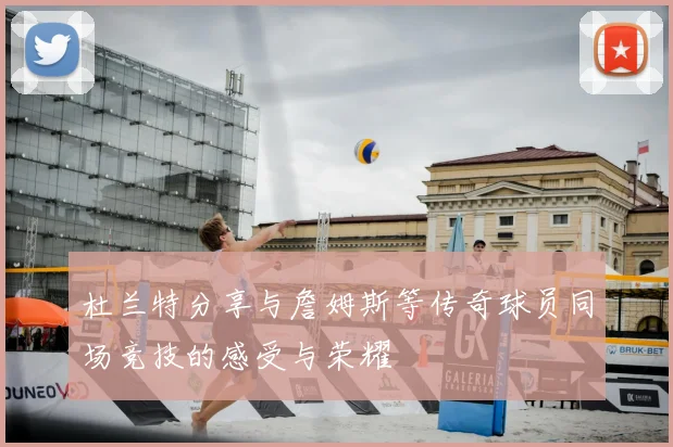 杜兰特分享与詹姆斯等传奇球员同场竞技的感受与荣耀