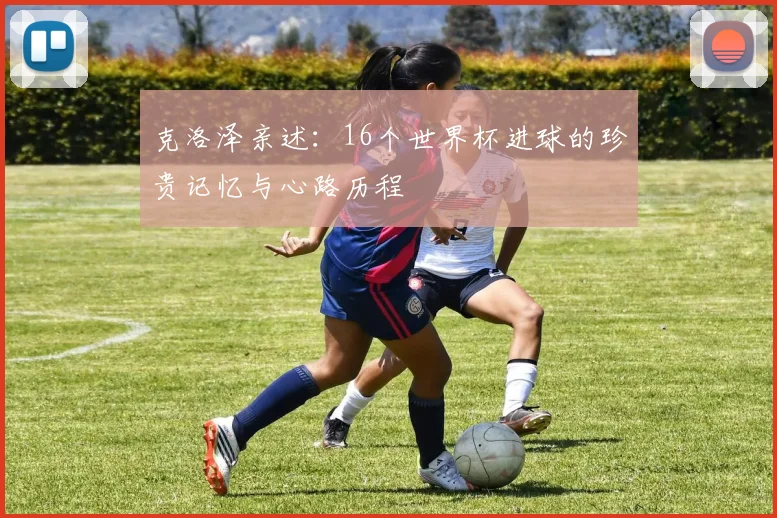 克洛泽亲述：16个世界杯进球的珍贵记忆与心路历程