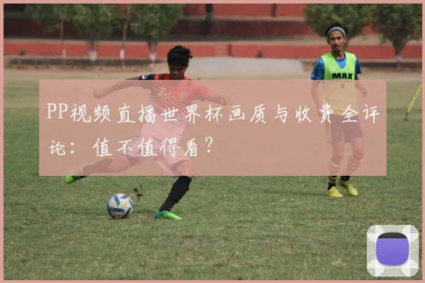 PP视频直播世界杯画质与收费全评论：值不值得看？