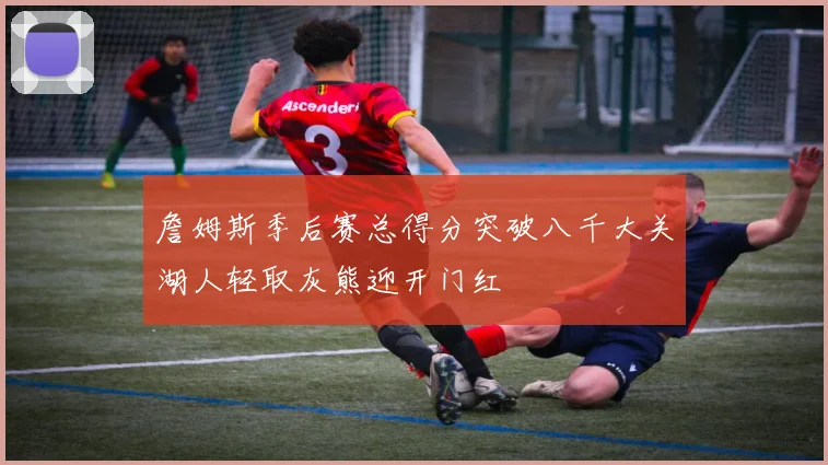 詹姆斯季后赛总得分突破八千大关湖人轻取灰熊迎开门红