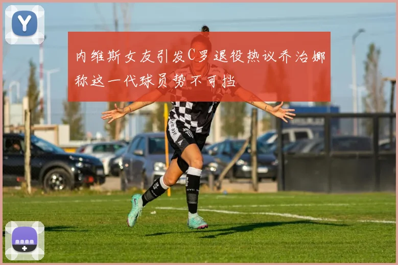 内维斯女友引发C罗退役热议乔治娜称这一代球员势不可挡